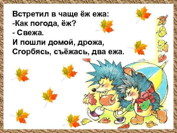 Встретил в чаще ёж ежа: -Как погода, ёж? - Свежа. И пошли домой, дрожа,