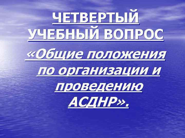 ЧЕТВЕРТЫЙ УЧЕБНЫЙ ВОПРОС «Общие положения по организации и проведению АСДНР» . 