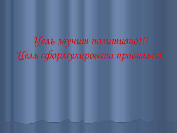 Цель звучит позитивно!!! Цель сформулирована правильно! 
