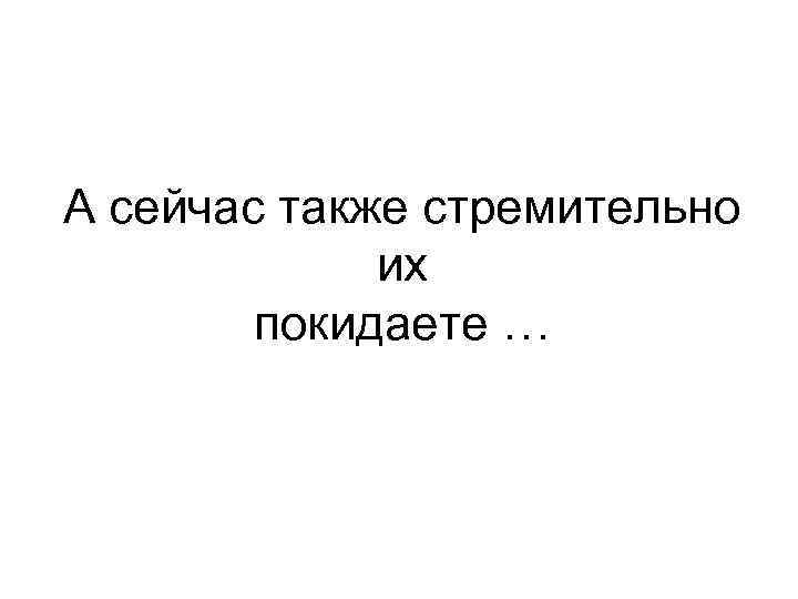 А сейчас также стремительно их покидаете … 