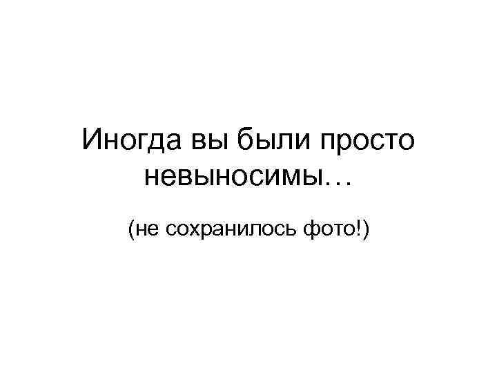 Иногда вы были просто невыносимы… (не сохранилось фото!) 