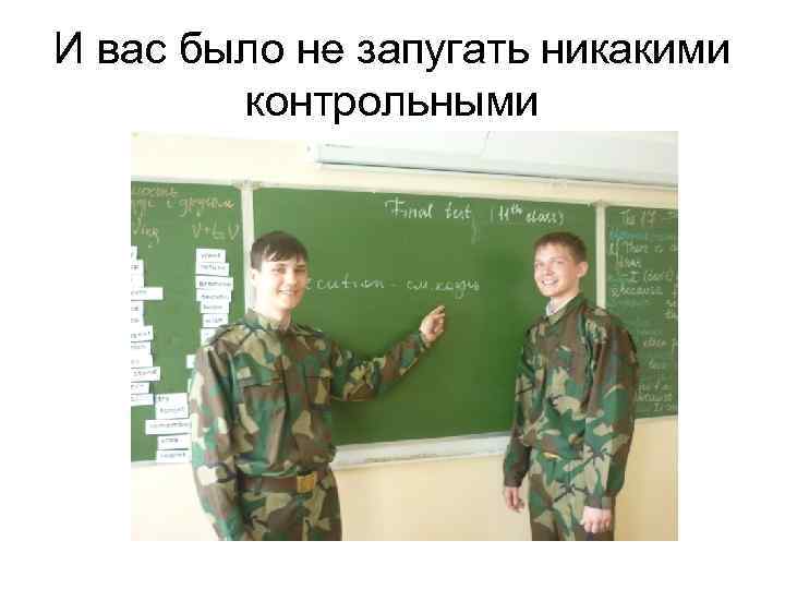 И вас было не запугать никакими контрольными 