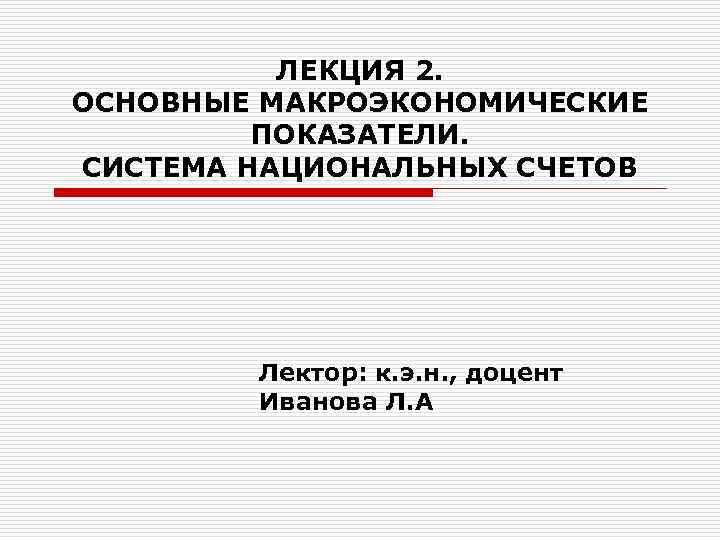 ЛЕКЦИЯ 2. ОСНОВНЫЕ МАКРОЭКОНОМИЧЕСКИЕ ПОКАЗАТЕЛИ. СИСТЕМА НАЦИОНАЛЬНЫХ СЧЕТОВ Лектор: к. э. н. , доцент