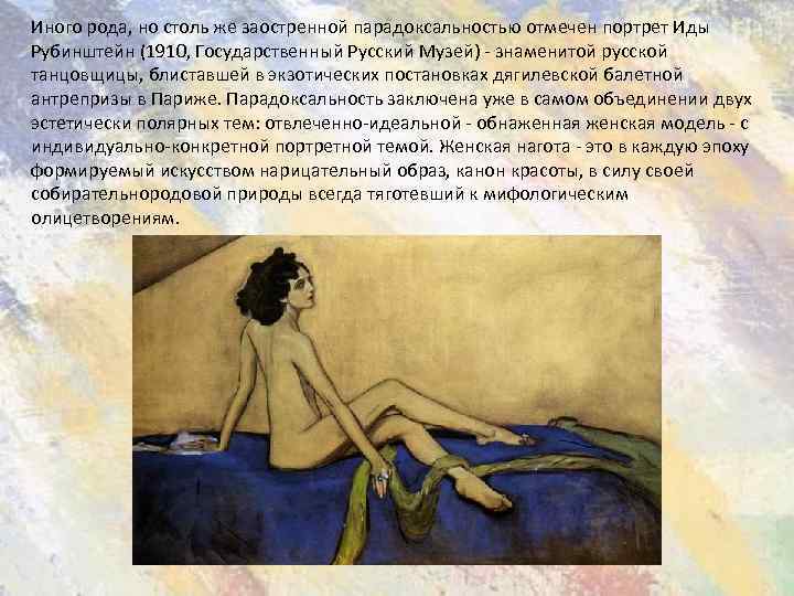 Иного рода, но столь же заостренной парадоксальностью отмечен портрет Иды Рубинштейн (1910, Государственный Русский
