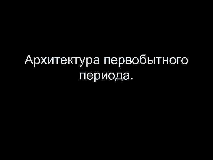 Архитектура первобытного периода. 