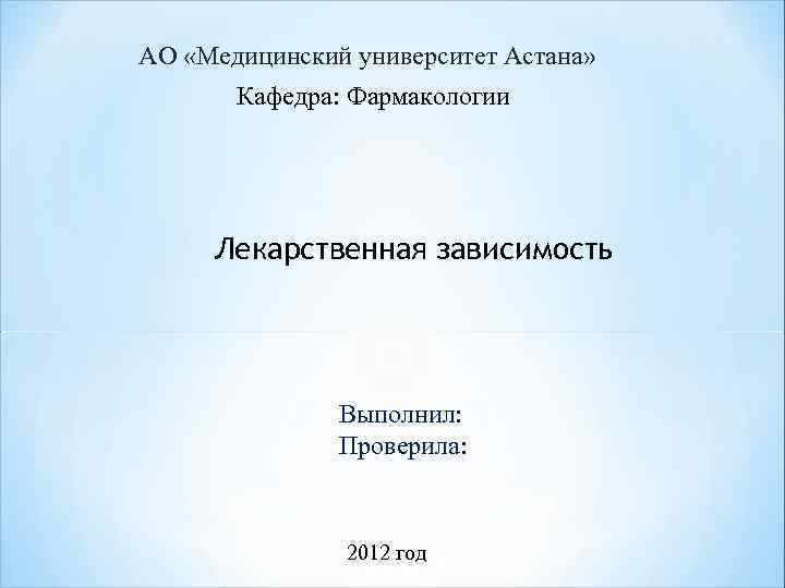 АО «Медицинский университет Астана» Кафедра: Фармакологии Лекарственная зависимость Выполнил: Проверила: 2012 год 