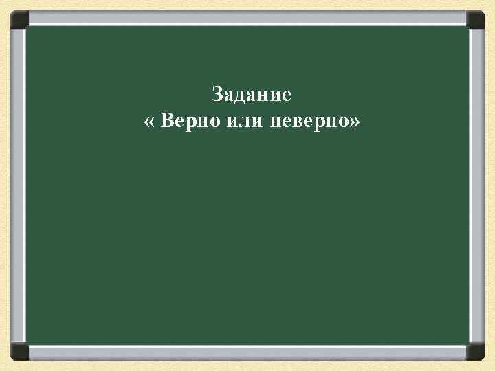Задание « Верно или неверно» 
