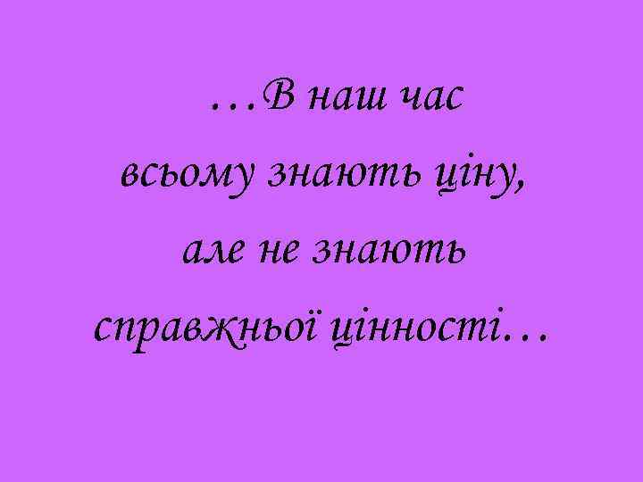 …В наш час всьому знають ціну, але не знають справжньої цінності… 