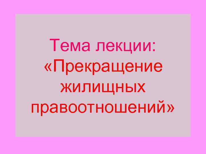 Тема лекции: «Прекращение жилищных правоотношений» 