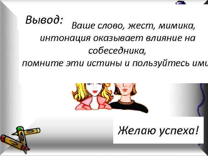 Вывод: Ваше слово, жест, мимика, Любое интонация оказывает влияние на собеседника, помните эти истины