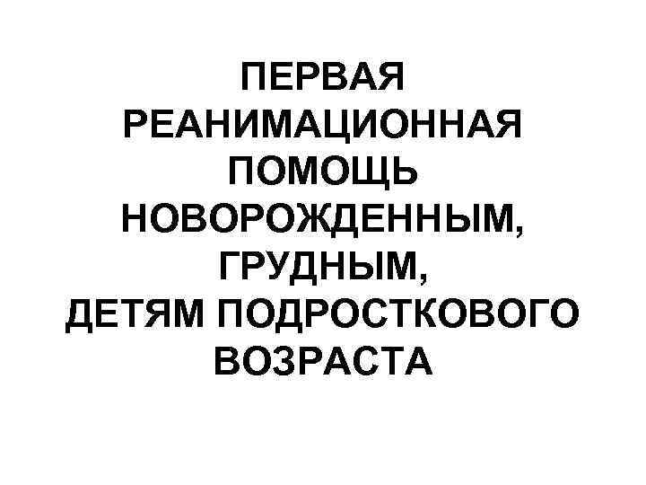 ПЕРВАЯ РЕАНИМАЦИОННАЯ ПОМОЩЬ НОВОРОЖДЕННЫМ, ГРУДНЫМ, ДЕТЯМ ПОДРОСТКОВОГО ВОЗРАСТА 