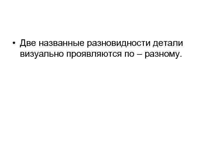  • Две названные разновидности детали визуально проявляются по – разному. 