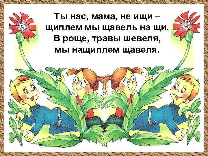Ты нас, мама, не ищи – щиплем мы щавель на щи. В роще, травы