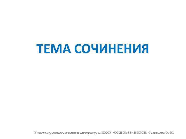 ТЕМА СОЧИНЕНИЯ Учитель русского языка и литературы МКОУ «СОШ № 18» ИМРСК Саматова О.