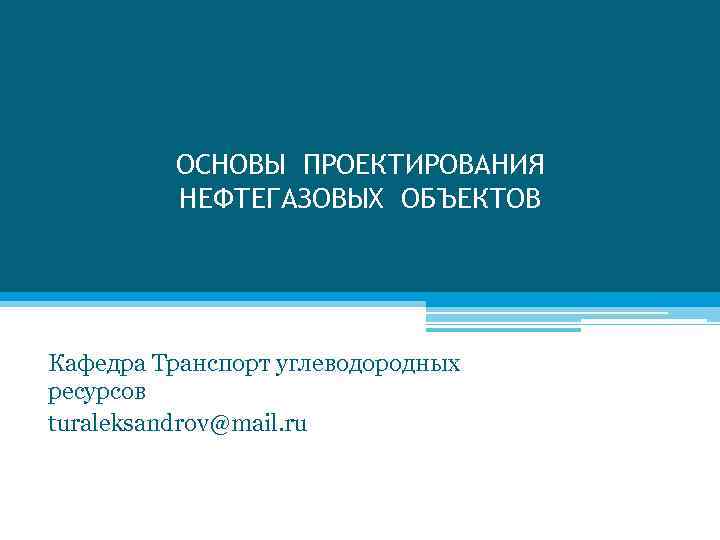 ОСНОВЫ ПРОЕКТИРОВАНИЯ НЕФТЕГАЗОВЫХ ОБЪЕКТОВ Кафедра Транспорт углеводородных ресурсов turaleksandrov@mail. ru 