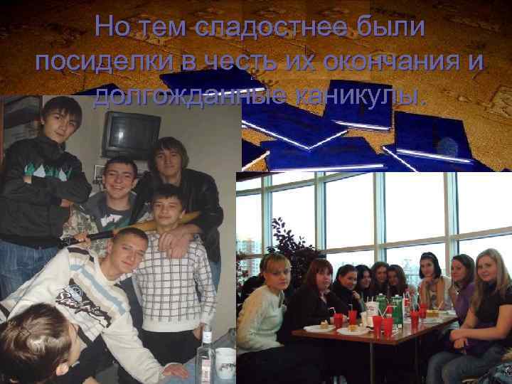 Но тем сладостнее были посиделки в честь их окончания и долгожданные каникулы. 