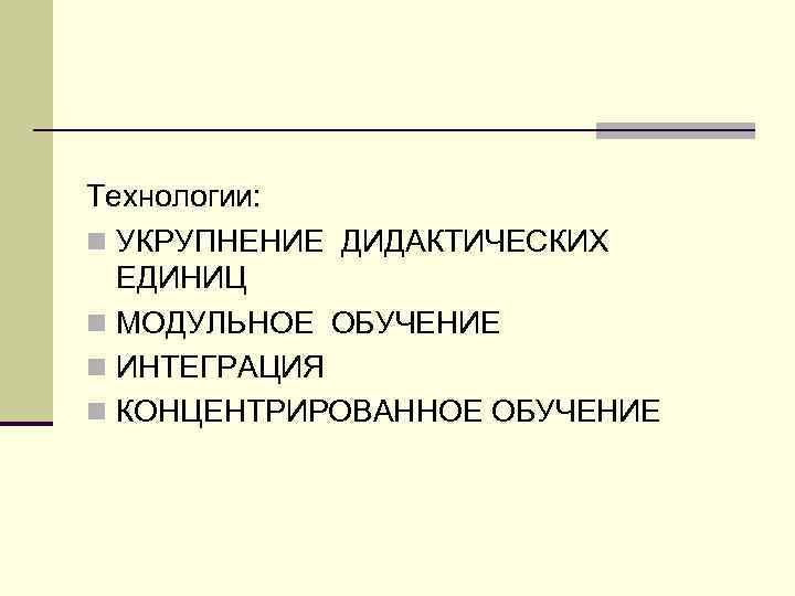 Технологии: n УКРУПНЕНИЕ ДИДАКТИЧЕСКИХ ЕДИНИЦ n МОДУЛЬНОЕ ОБУЧЕНИЕ n ИНТЕГРАЦИЯ n КОНЦЕНТРИРОВАННОЕ ОБУЧЕНИЕ 