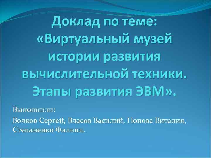Доклад по теме: «Виртуальный музей истории развития вычислительной техники. Этапы развития ЭВМ» . Выполнили: