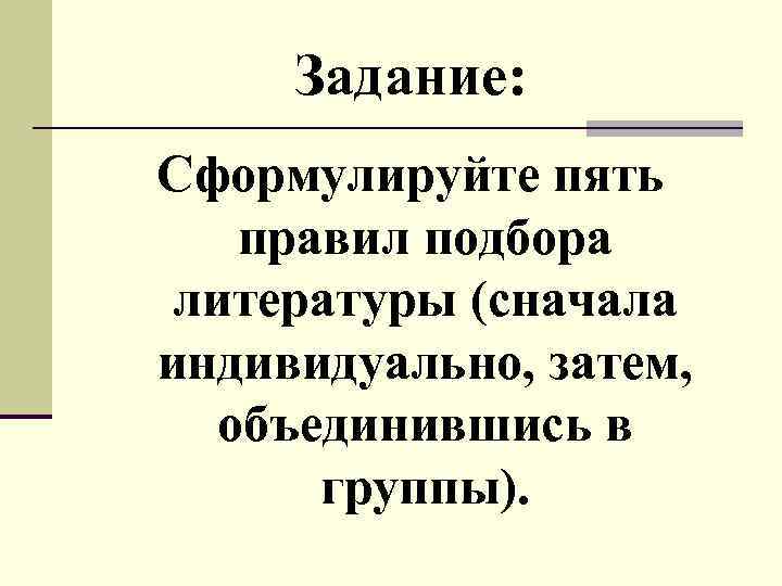 Задание: Сформулируйте пять правил подбора литературы (сначала индивидуально, затем, объединившись в группы). 