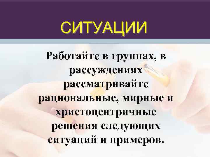 СИТУАЦИИ Работайте в группах, в рассуждениях рассматривайте рациональные, мирные и христоцентричные решения следующих ситуаций