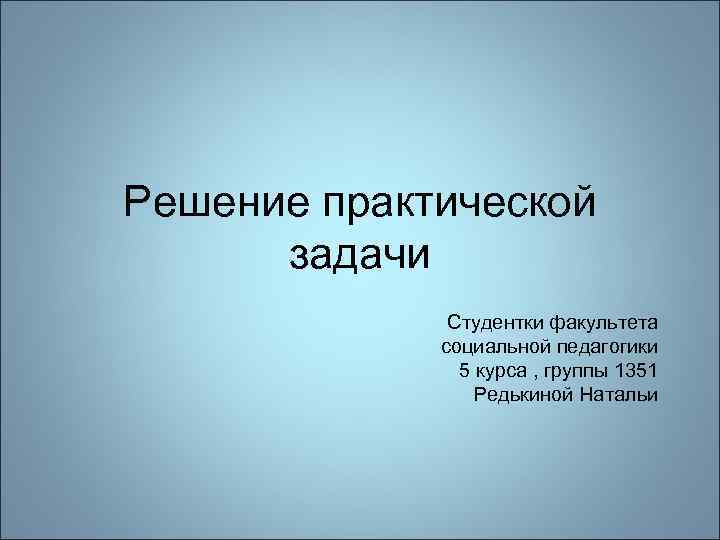 Решение практической задачи Студентки факультета социальной педагогики 5 курса , группы 1351 Редькиной Натальи