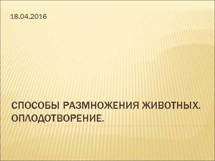 18. 04. 2016 СПОСОБЫ РАЗМНОЖЕНИЯ ЖИВОТНЫХ. ОПЛОДОТВОРЕНИЕ. 