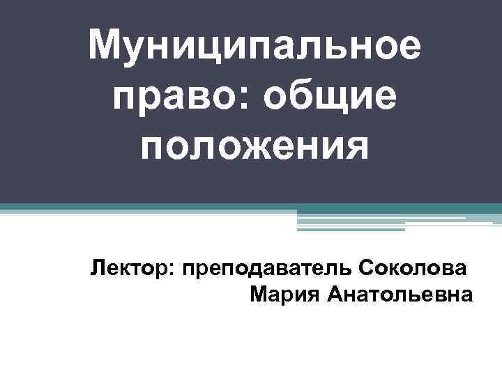 Муниципальное право: общие положения Лектор: преподаватель Соколова Мария Анатольевна 