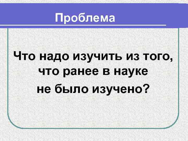 Проблема Что надо изучить из того, что ранее в науке не было изучено? 