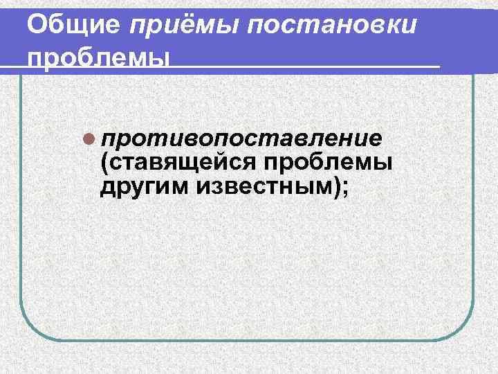 Общие приёмы постановки проблемы l противопоставление (ставящейся проблемы другим известным); 