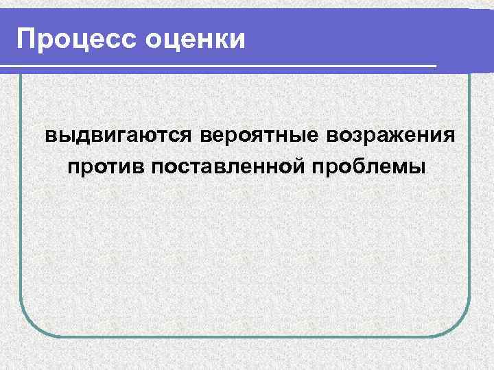 Процесс оценки выдвигаются вероятные возражения против поставленной проблемы 