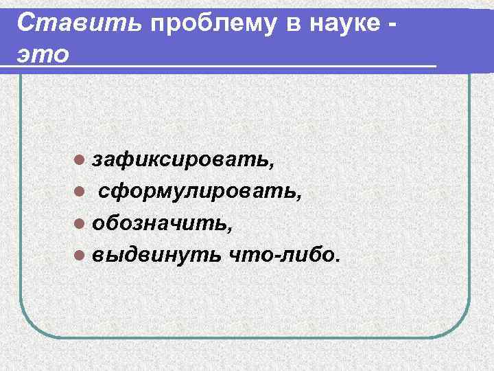 Ставить проблему в науке это l зафиксировать, сформулировать, l обозначить, l выдвинуть что-либо. l