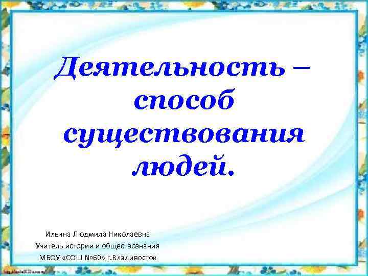 Деятельность – способ существования людей. Ильина Людмила Николаевна Учитель истории и обществознания МБОУ «СОШ