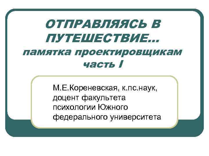 ОТПРАВЛЯЯСЬ В ПУТЕШЕСТВИЕ… памятка проектировщикам часть I М. Е. Кореневская, к. пс. наук, доцент