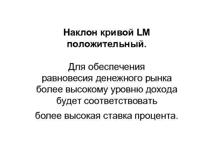 Наклон кривой LM положительный. Для обеспечения равновесия денежного рынка более высокому уровню дохода будет