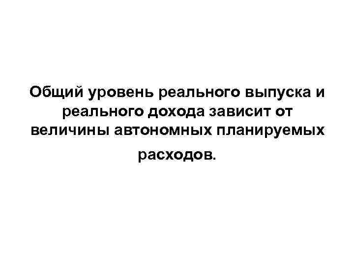 Общий уровень реального выпуска и реального дохода зависит от величины автономных планируемых расходов. 