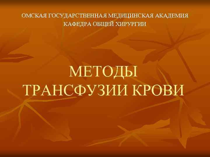 ОМСКАЯ ГОСУДАРСТВЕННАЯ МЕДИЦИНСКАЯ АКАДЕМИЯ КАФЕДРА ОБЩЕЙ ХИРУРГИИ МЕТОДЫ ТРАНСФУЗИИ КРОВИ 