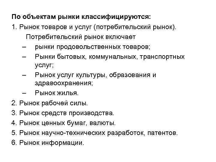 По объектам рынки классифицируются: 1. Рынок товаров и услуг (потребительский рынок). Потребительский рынок включает