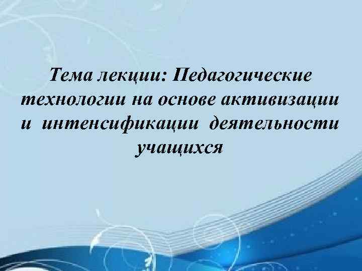 Тема лекции: Педагогические технологии на основе активизации и интенсификации деятельности учащихся 