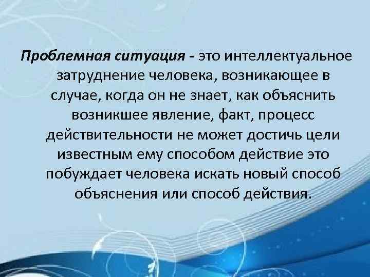 Проблемная ситуация - это интеллектуальное затруднение человека, возникающее в случае, когда он не знает,