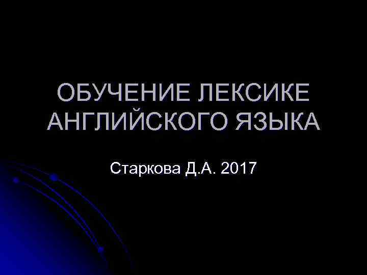 ОБУЧЕНИЕ ЛЕКСИКЕ АНГЛИЙСКОГО ЯЗЫКА Старкова Д. А. 2017 