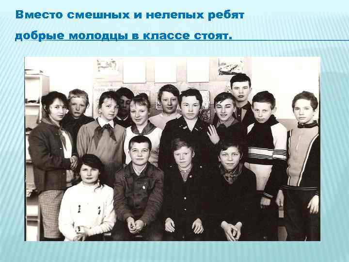 Вместо смешных и нелепых ребят добрые молодцы в классе стоят. 