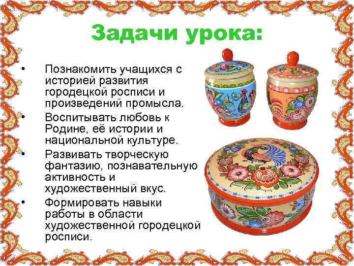 Задачи урока: • • Познакомить учащихся с историей развития городецкой росписи и произведений промысла.