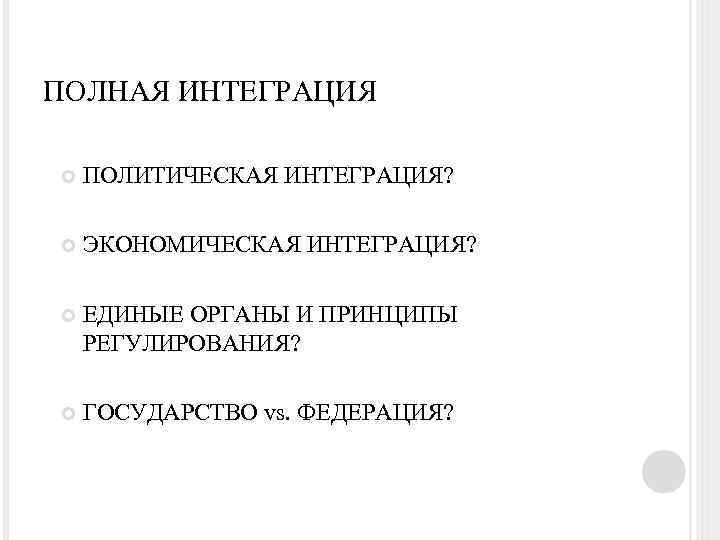 ПОЛНАЯ ИНТЕГРАЦИЯ ПОЛИТИЧЕСКАЯ ИНТЕГРАЦИЯ? ЭКОНОМИЧЕСКАЯ ИНТЕГРАЦИЯ? ЕДИНЫЕ ОРГАНЫ И ПРИНЦИПЫ РЕГУЛИРОВАНИЯ? ГОСУДАРСТВО vs. ФЕДЕРАЦИЯ?