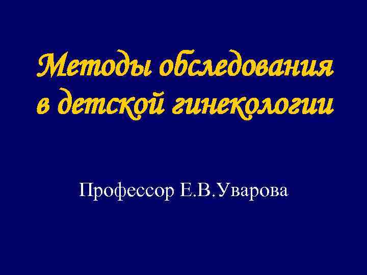 Методы обследования в детской гинекологии Профессор Е. В. Уварова 