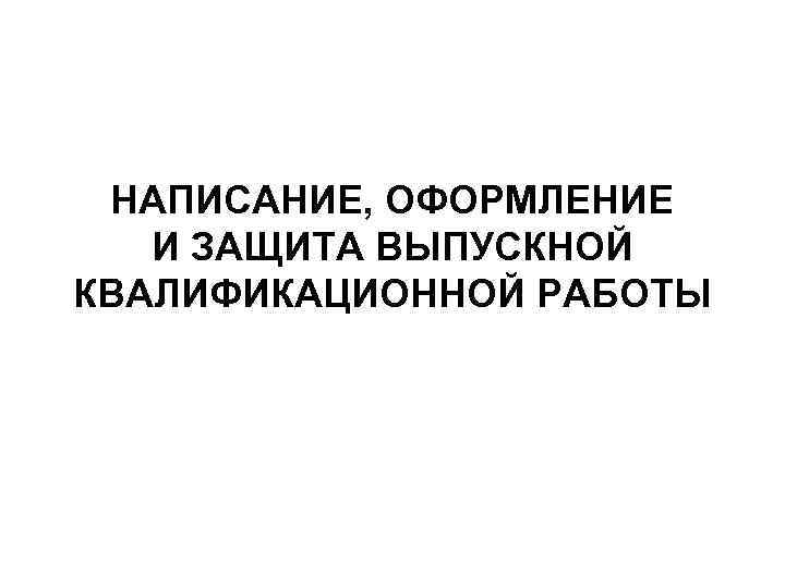НАПИСАНИЕ, ОФОРМЛЕНИЕ И ЗАЩИТА ВЫПУСКНОЙ КВАЛИФИКАЦИОННОЙ РАБОТЫ 