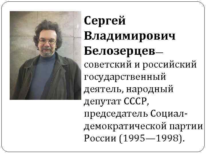 Сергей Владимирович Белозерцев— советский и российский государственный деятель, народный депутат СССР, председатель Социалдемократической партии