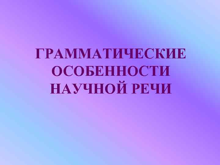 ГРАММАТИЧЕСКИЕ ОСОБЕННОСТИ НАУЧНОЙ РЕЧИ 