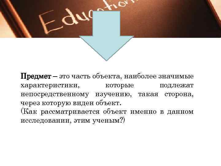 Предмет – это часть объекта, наиболее значимые характеристики, которые подлежат непосредственному изучению, такая сторона,
