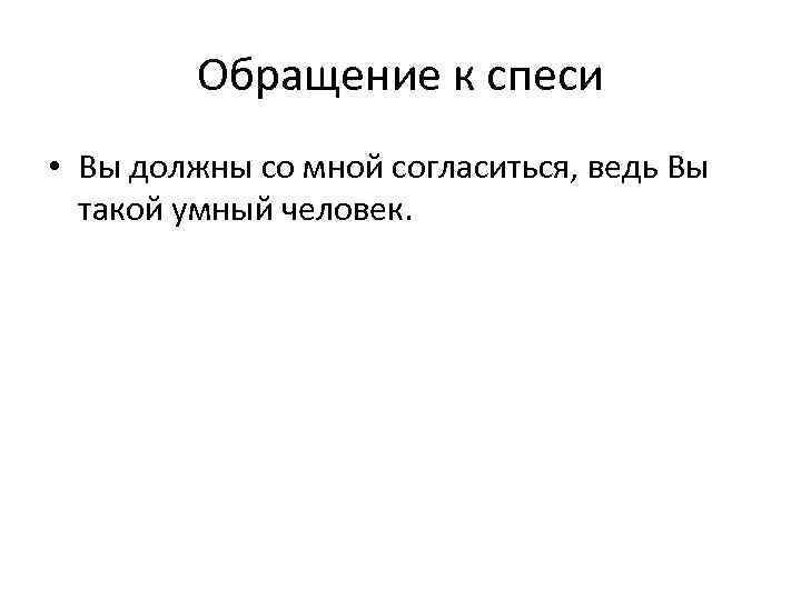 Обращение к спеси • Вы должны со мной согласиться, ведь Вы такой умный человек.