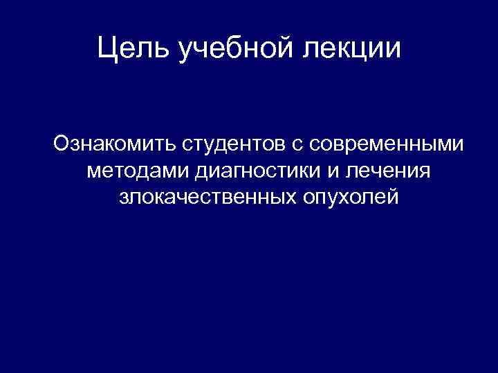 Цель учебной лекции Ознакомить студентов с современными методами диагностики и лечения злокачественных опухолей 